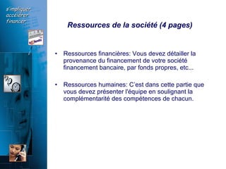 Ressources de la société (4 pages)   Ressources financières: Vous devez détailler la provenance du financement de votre société  financement bancaire, par fonds propres, etc...  Ressources humaines: C’est dans cette partie que vous devez présenter l'équipe en soulignant la complémentarité des compétences de chacun.  