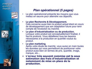 Plan opérationnel (5 pages) Le plan opérationnel présente les moyens que vous mettez en oeuvre pour atteindre vos objectifs.  Le plan Recherche & Développement.  Cela concerne aussi bien le produit actuel étant en cours de développement que son adaptation future pour tenir compte de l’évolution du marché.  Le plan d’Industrialisation ou de production.   Lorsque votre produit est conceptuellement finalisé, il faut le produire. Vous détaillerez tous les besoins nécessaires à la production en quantité voulue du produit.  Le plan marketing .  Après votre étude de marché, vous aurez en main toutes les données qui vous permettront de positionner votre produit aussi bien en termes de prix, quantité, image, marque, etc...  L’erreur très souvent commise est la sous estimation des frais d’industrialisation et notamment de mise en place de la production. 