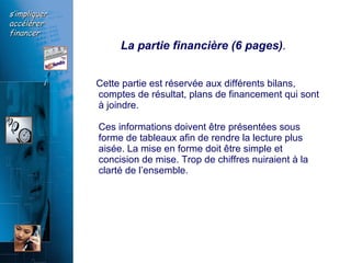 La partie financière (6 pages) . Cette partie est réservée aux différents bilans, comptes de résultat, plans de financement qui sont à joindre. Ces informations doivent être présentées sous forme de tableaux afin de rendre la lecture plus aisée. La mise en forme doit être simple et concision de mise. Trop de chiffres nuiraient à la clarté de l’ensemble.  