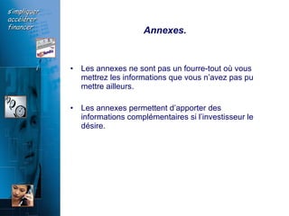 Annexes.   Les annexes ne sont pas un fourre-tout où vous mettrez les informations que vous n’avez pas pu mettre ailleurs.  Les annexes permettent d’apporter des informations complémentaires si l’investisseur le désire.   