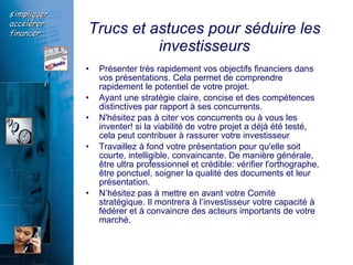 Trucs et astuces pour séduire les investisseurs Présenter très rapidement vos objectifs financiers dans vos présentations. Cela permet de comprendre rapidement le potentiel de votre projet. Ayant une stratégie claire, concise et des compétences distinctives par rapport à ses concurrents. N'hésitez pas à citer vos concurrents ou à vous les inventer! si la viabilité de votre projet a déjà été testé, cela peut contribuer à rassurer votre investisseur   Travaillez à fond votre présentation pour qu'elle soit courte, intelligible, convaincante. De manière générale, être ultra professionnel et crédible: vérifier l'orthographe, être ponctuel, soigner la qualité des documents et leur présentation. N’hésitez pas à mettre en avant votre Comité stratégique. Il montrera à l’investisseur votre capacité à fédérer et à convaincre des acteurs importants de votre marché.  