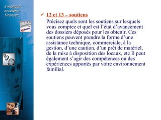 12 et 13 – soutiens   Précisez quels sont les soutiens sur lesquels vous comptez et quel est l’état d’avancement  des dossiers déposés pour les obtenir. Ces soutiens peuvent prendre la forme d’une assistance technique, commerciale, à la gestion, d’une caution, d’un prêt de matériel, de la mise à disposition des locaux, etc Il peut également s’agir des compétences ou des expériences apportés par votre environnement familial. 