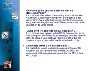 Qu’est ce qu’un business plan ou plan de développement ?   Le business plan est un document qui vous aidera non seulement à présenter votre projet d’entreprise à des partenaires éventuels (financeurs, clients, fournisseurs, etc.) mais sera également votre fil conducteur lors de la réalisation de votre projet.  Quels sont les objectifs du business plan ?   Le business plan expose la finalité de l’entreprise, sa ou ses politiques, ses objectifs, sa stratégie pour les réaliser dans le cadre d’une politique retenue, c’est à dire les voies et moyens pour atteindre la réussite du projet.  Quel est le terme d’un business plan ?   La plupart du temps les business plans présentent la situation sur les 3 prochaines années. Au delà, les   prévisions sont trop aléatoires pour pouvoir être prises en compte. 