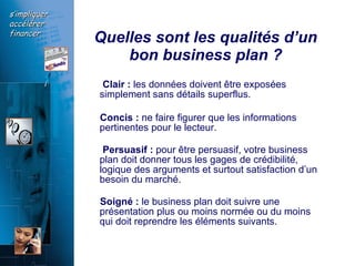 Quelles sont les qualités d’un bon business plan ? Clair :  les données doivent être exposées simplement sans détails superflus.  Concis :  ne faire figurer que les informations pertinentes pour le lecteur. Persuasif :  pour être persuasif, votre business plan doit donner tous les gages de crédibilité, logique des arguments et surtout satisfaction d’un besoin du marché. Soigné :  le business plan doit suivre une présentation plus ou moins normée ou du moins qui doit reprendre les éléments suivants.  