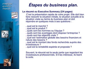 Étapes du business plan. Le résumé ou Executive Summary (2/4 pages)  C’est la présentation rapide de votre projet. Elle doit bien faire ressortir la situation initiale, la situation actuelle et la situation visée au terme du business plan et doit répondre en quelques mots à ses questions :  .  quel est le marché ?  .  quel est le produit ?  .  quels sont les hommes ou l’équipe ?  .  quels sont les avantages dont dispose l’entreprise ?  .  quels sont les objectifs visés ?  .  quel est l’estimation globale des besoins financiers et nature des besoins ?  .  quel est le montant des fonds recherchés auprès des investisseurs ?  .  quel est la rentabilité espérée et proposée ?  Souvent, le résumé est la seule partie que regardent les investisseurs professionnels. S’il les intéresse, ils lisent la suite.  