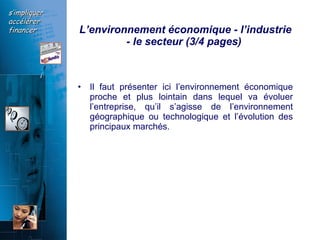L’environnement économique - l’industrie - le secteur (3/4 pages)  Il faut présenter ici l’environnement économique proche et plus lointain dans lequel va évoluer l’entreprise, qu’il s’agisse de l’environnement géographique ou technologique et l’évolution des principaux marchés.   