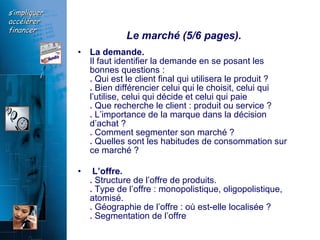 Le marché (5/6 pages).  La demande.   Il faut identifier la demande en se posant les bonnes questions :  .  Qui est le client final qui utilisera le produit ?  .  Bien différencier celui qui le choisit, celui qui l’utilise, celui qui décide et celui qui paie  .  Que recherche le client : produit ou service ?  .  L’importance de la marque dans la décision d’achat ?  .  Comment segmenter son marché ?  .  Quelles sont les habitudes de consommation sur ce marché ?  L’offre.  .  Structure de l’offre de produits.  .  Type de l’offre : monopolistique, oligopolistique, atomisé.  .  Géographie de l’offre : où est-elle localisée ?  .  Segmentation de l’offre  