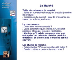Le Marché Taille et croissance du marché. .  Taille en numéraire (francs) en produits (nombre de produits)  .  Croissance du marché : taux de croissance en valeur, en volume, en francs.  La concurrence.   .  Quels sont les concurrents ?  .  Leurs caractéristiques : taille, CA, résultat, politique, stratégie, forces et  faiblesses.  .   Montrer qu’il existe une place pour une entreprise qui présente certains produits différents, en un mot que le marché est mal couvert .  Les études de marché .  .  Existent-elles ? Par qui ont-elles été faites ?  .  Quelle confiance peut-on leur accorder ?  