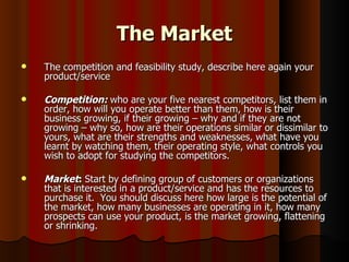 The Market
   The competition and feasibility study, describe here again your
    product/service

   Competition: who are your five nearest competitors, list them in
    order, how will you operate better than them, how is their
    business growing, if their growing – why and if they are not
    growing – why so, how are their operations similar or dissimilar to
    yours, what are their strengths and weaknesses, what have you
    learnt by watching them, their operating style, what controls you
    wish to adopt for studying the competitors.

   Market: Start by defining group of customers or organizations
    that is interested in a product/service and has the resources to
    purchase it. You should discuss here how large is the potential of
    the market, how many businesses are operating in it, how many
    prospects can use your product, is the market growing, flattening
    or shrinking.
 