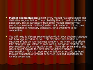    Market segmentation: almost every market has some major and
    distinctive segmentation. The probability that it could or will be is a
    good sign. This is particularly true id the market place for your
    product or service is multi-regional or multi national. If it so then
    segmentation is necessary especially, for a small firm to be
    competitive.

   You will need to discuss segmentation within your business category
    and how you intend to do so. This may have any positive or
    negative affects on your business category. As when those affects
    take place how you intend to cope with it. Almost all markets are
    segmented by price and quality issues. Generally, price and quality
    issues do not provide the most clear or definite market
    segmentation. Much stronger segmentation can usually be found
    through evaluation of product or service uses and importance to
    various consumers.
 