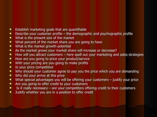    Establish marketing goals that are quantifiable
   Describe your customer profile – the demographic and psychographic profile
   What is the present size of the market
   What percent of the market share you are going to have
   What is the market growth potential
   As the market grows your market share will increase or decrease?
   How will you attract customers – here spell out your marketing and sales strategies
   How are you going to price your product/service
   With your pricing are you going to make profits
   Is your price competitive
   Why should your customer agree to pay you the price which you are demanding
   Why did your arrive at this price
   What special advantages you will be offering your customers – justify your price
   Are you going to offer credit to your customers
    Is it really necessary – are your competitors offering credit to their customers
   Justify whether you are in a position to offer credit
 