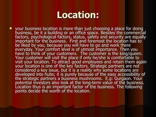 Location:
   your business location is more than just choosing a place for doing
    business, be it a building or an office space. Besides the commercial
    factors, psychological factors, status, safety and security are equally
    important for the business. First and foremost the location has to
    be liked by you, because you will have to go and work there
    everyday. Your comfort level is of utmost importance. Then you
    have to think of your customers. The customer is the king/queen.
    Your customer will visit the place if only he/she is comfortable to
    visit your location. To attract good employees and retain them again
    your location is one of the key factors. Strategic partners are not
    considered a key issue, but it is a reality why some locations are
    developed into hubs; it is purely because of the easy accessibility of
    the strategic partners a business mushrooms. E.g: Gurgaon. Your
    potential investors also look at the long-term value of the business.
    Location thus is an important factor of the business. The following
    points decide the worth of the location.
 