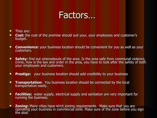 Factors…
   They are:
   Cost: the cost of the premise should suit your, your employees and customer’s
    budget.

   Convenience: your business location should be convenient for you as well as your
    customers.

   Safety: find out whereabouts of the area. Is the area safe from communal violence,
    crime, how is the law and order in the area, you have to look after the safety of both
    your employees and customers.

   Prestige: your business location should add credibility to your business

   Transportation: You business location should be connected by the local
    transportation easily.

   Facilities: water supply, electrical supply and sanitation are very important for
    running the business.

   Zoning: Many cities have strict zoning requirements. Make sure that you are
    operating your business in commercial zone. Make sure of the zone before you sign
    the deal.
 