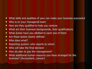    What skills and qualities of your can make your business successful
   Who is on your managerial team
   How are they qualified to help you venture
   What are their business backgrounds, their qualifications
   What duties have you allotted to each one of them
   Are these duties clearly defined
   Who does what?
   Reporting system: who reports to whom
   Who will take the final decision
   How do plan to pay the management?
   What additional human resource you have arranged for the
    business? (Accountant, Lawyer)
 