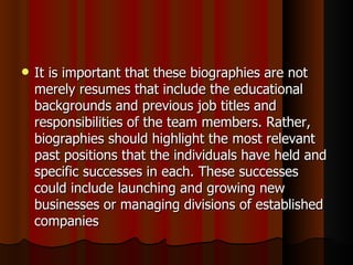    It is important that these biographies are not
    merely resumes that include the educational
    backgrounds and previous job titles and
    responsibilities of the team members. Rather,
    biographies should highlight the most relevant
    past positions that the individuals have held and
    specific successes in each. These successes
    could include launching and growing new
    businesses or managing divisions of established
    companies
 