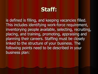 Staff:
is defined is filling, and keeping vacancies filled.
This includes identifying work-force requirement,
inventorying people available, selecting, recruiting,
placing, and training, promoting, appraising and
planning their careers. Staffing must be closely
linked to the structure of your business. The
following points need to be described in your
business plan:
 