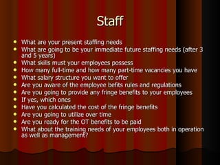 Staff
   What are your present staffing needs
   What are going to be your immediate future staffing needs (after 3
    and 5 years)
   What skills must your employees possess
   How many full-time and how many part-time vacancies you have
   What salary structure you want to offer
   Are you aware of the employee befits rules and regulations
   Are you going to provide any fringe benefits to your employees
   If yes, which ones
   Have you calculated the cost of the fringe benefits
   Are you going to utilize over time
   Are you ready for the OT benefits to be paid
   What about the training needs of your employees both in operation
    as well as management?
 