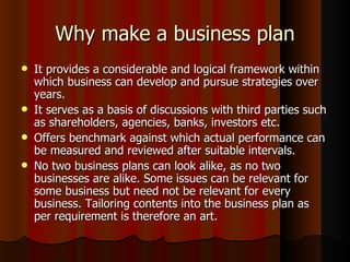 Why make a business plan
   It provides a considerable and logical framework within
    which business can develop and pursue strategies over
    years.
   It serves as a basis of discussions with third parties such
    as shareholders, agencies, banks, investors etc.
   Offers benchmark against which actual performance can
    be measured and reviewed after suitable intervals.
   No two business plans can look alike, as no two
    businesses are alike. Some issues can be relevant for
    some business but need not be relevant for every
    business. Tailoring contents into the business plan as
    per requirement is therefore an art.
 