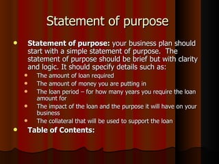 Statement of purpose
       Statement of purpose: your business plan should
        start with a simple statement of purpose. The
        statement of purpose should be brief but with clarity
        and logic. It should specify details such as:
         The amount of loan required
         The amount of money you are putting in
         The loan period – for how many years you require the loan
          amount for
         The impact of the loan and the purpose it will have on your
          business
         The collateral that will be used to support the loan
       Table of Contents:
 