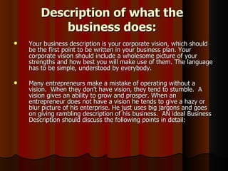 Description of what the
            business does:
   Your business description is your corporate vision, which should
    be the first point to be written in your business plan. Your
    corporate vision should include a wholesome picture of your
    strengths and how best you will make use of them. The language
    has to be simple, understood by everybody.

   Many entrepreneurs make a mistake of operating without a
    vision. When they don’t have vision, they tend to stumble. A
    vision gives an ability to grow and prosper. When an
    entrepreneur does not have a vision he tends to give a hazy or
    blur picture of his enterprise. He just uses big jargons and goes
    on giving rambling description of his business. AN ideal Business
    Description should discuss the following points in detail:
 