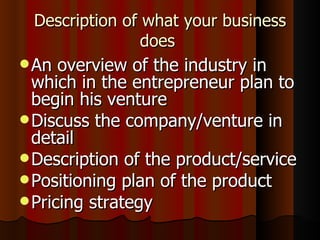 Description of what your business
                does
 An  overview of the industry in
  which in the entrepreneur plan to
  begin his venture
 Discuss the company/venture in
  detail
 Description of the product/service
 Positioning plan of the product
 Pricing strategy
 