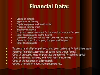 Financial Data:

          Source of funding
          Application of funding
          Capital equipment and furniture list
          Projected balance sheet
          Break-even analysis
          Projected income statement for 1st year, 2nd year and 3rd year
          Notes on explanation on the figures
          Cash-flow projections for 1st year, 2nd year and 3rd year
          Details by month for 1st year, 2nd year and 3rd year
          Notes on explanation

       Tax returns of all principals (you and your partners) for last three years.
       Personal financial statement (all banks have these forms)
       Copy of proposed lease or purchase agreement for building space
       Copy of licenses, patents, and other legal documents
       Copy of the resumes of all principals
       Copies of letters of intent from suppliers, etc.
 