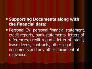  Supporting Documents along with
  the financial data:
 Personal CV, personal financial statement,
  credit reports, bank statements, letters of
  references, credit reports, letter of intent,
  lease deeds, contracts, other legal
  documents and any other document of
  relevance.
 