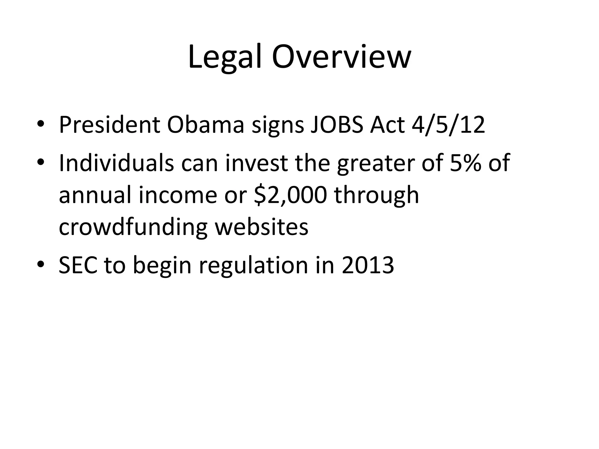 Legal Overview
• President Obama signs JOBS Act 4/5/12
• Individuals can invest the greater of 5% of
  annual income or $2,000 through
  crowdfunding websites
• SEC to begin regulation in 2013
 