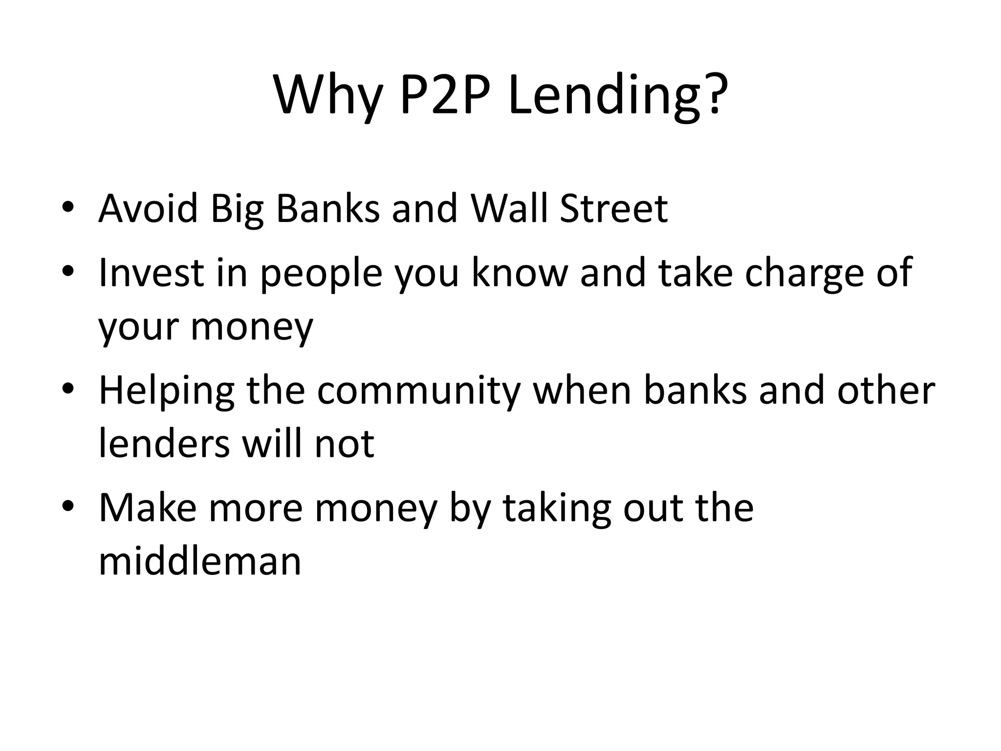Why P2P Lending?
• Avoid Big Banks and Wall Street
• Invest in people you know and take charge of
  your money
• Helping the community when banks and other
  lenders will not
• Make more money by taking out the
  middleman
 
