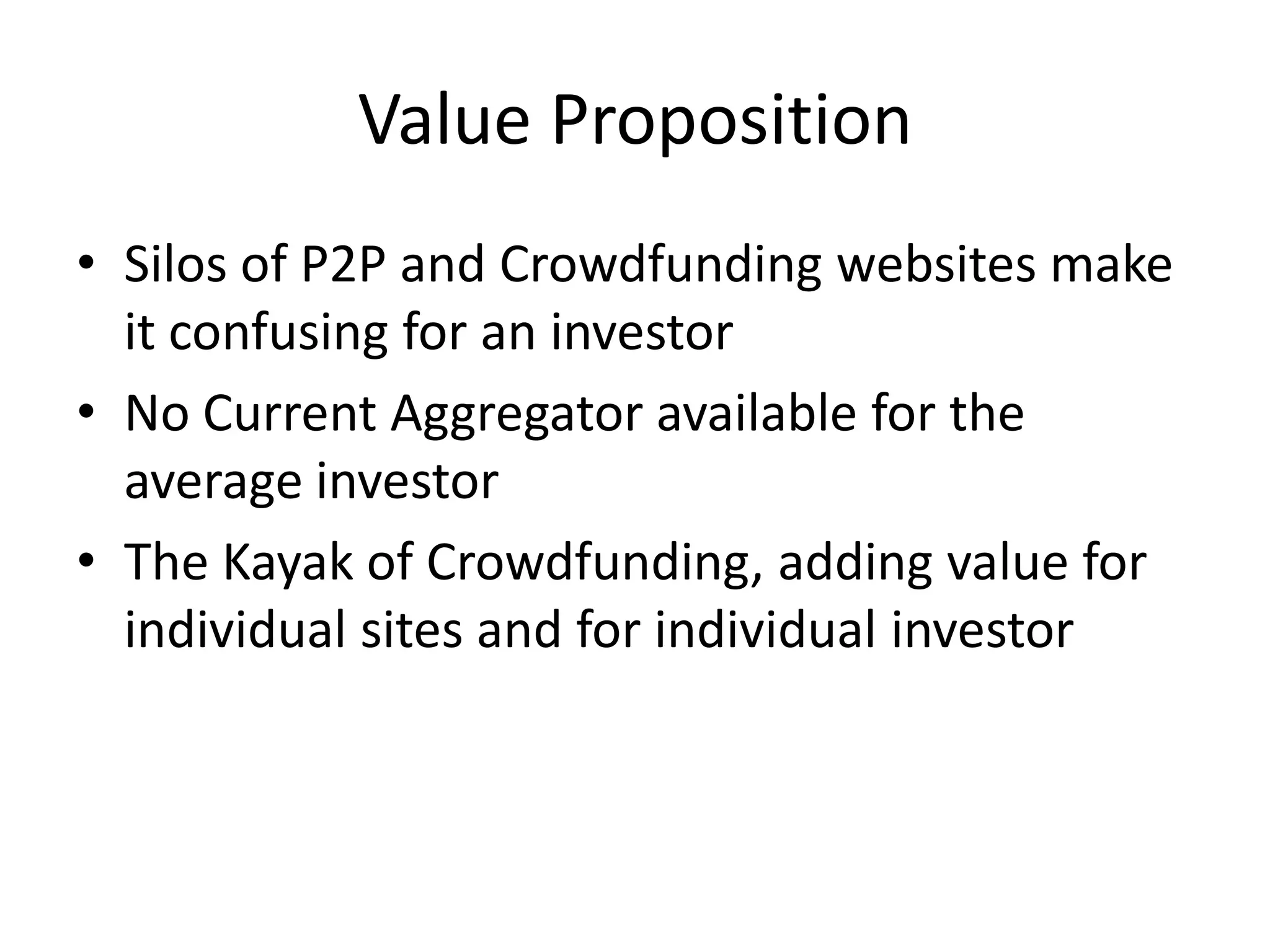 Value Proposition
• Silos of P2P and Crowdfunding websites make
  it confusing for an investor
• No Current Aggregator available for the
  average investor
• The Kayak of Crowdfunding, adding value for
  individual sites and for individual investor
 