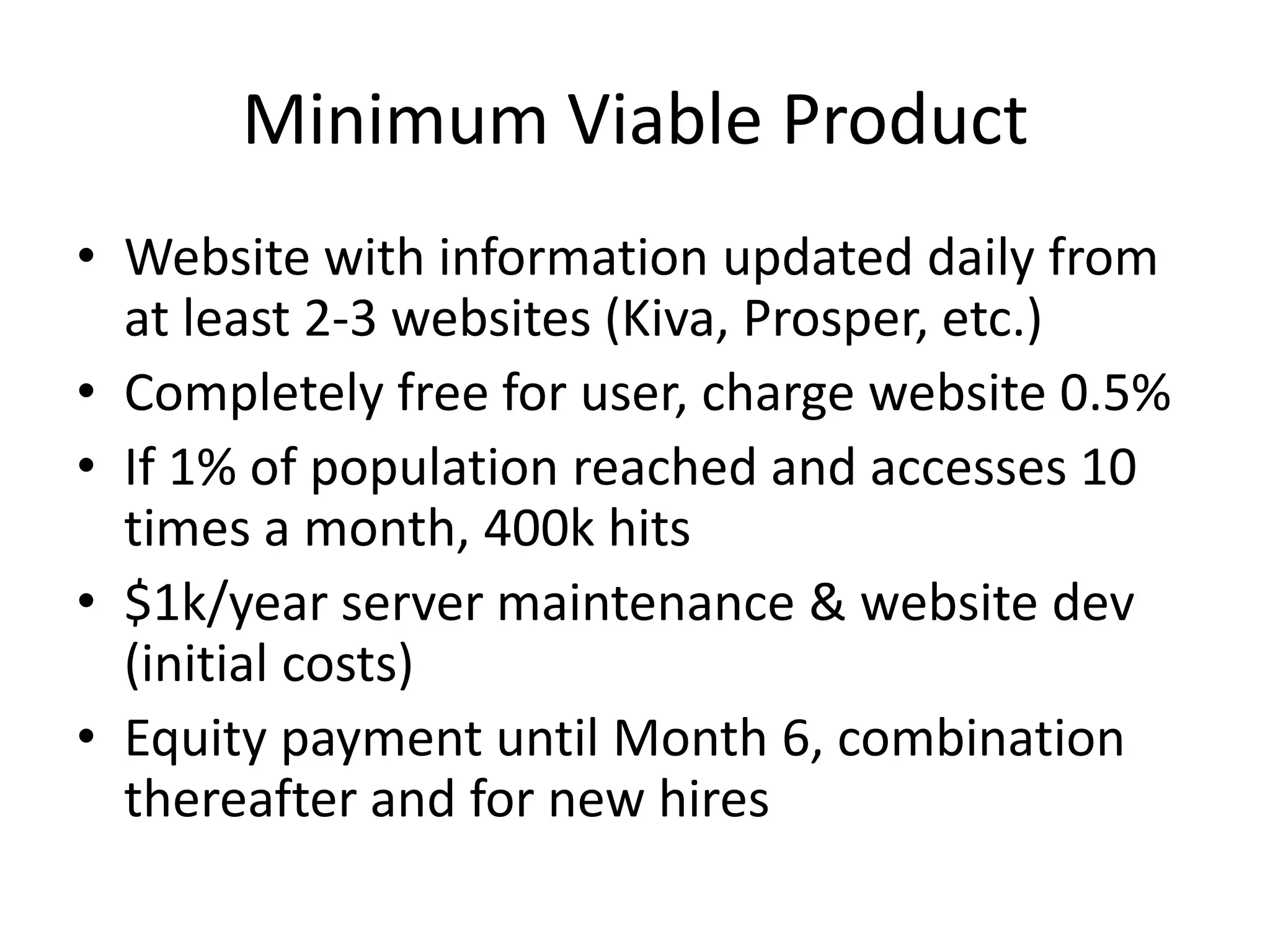 Minimum Viable Product
• Website with information updated daily from
  at least 2-3 websites (Kiva, Prosper, etc.)
• Completely free for user, charge website 0.5%
• If 1% of population reached and accesses 10
  times a month, 400k hits
• $1k/year server maintenance & website dev
  (initial costs)
• Equity payment until Month 6, combination
  thereafter and for new hires
 