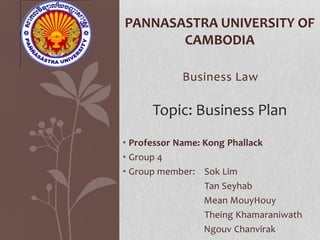 PANNASASTRA UNIVERSITY OF
       CAMBODIA

            Business Law

      Topic: Business Plan
• Professor Name: Kong Phallack
• Group 4
• Group member: Sok Lim
                  Tan Seyhab
                  Mean MouyHouy
                  Theing Khamaraniwath
                  Ngouv Chanvirak
 