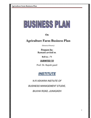 Agriculture Farm Business Plan




                                        On

                Agriculture Farm Business Plan
                                    (Botanical Bounty)

                                   Prepare by:
                                 Ramani arvind m.
                                    Roll no. : 71

                                   SUBMITED TO

                             Prof. Dr. Rajesh patel



                                 INSTITUTE

                        N.R.VEKARIA INSTIUTE OF

                   BUSINESS MANAGEMENT STUDIE,

                        BILKHA ROAD, JUNAGADH




                                                         1
 