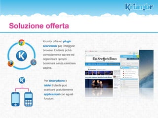 La soluzione offerta

Un incremento massivo dei dispositivi per
accedere alla rete porta ad una signiﬁcativa
frammentazione dei dati.
D’altro canto, l’esponenziale aumento delle
informazioni in rete complica la memoria dei
contenuti visitati.

La logica dei bookmarks offerta dai moderni
browser è ormai superato.                          Search
Continuare ad usarla per organizzare i propri
segnalibri ha la stessa valenza dell’accatastare
nuove cose in uno sgabuzzino oramai pieno.

Krumbr offre un sistema di catalogazione
nuovo, ﬂessibile e semplice da usare.
Nessun contenuto sarà più lasciato indietro o
perso nella corrente continua del web.
 