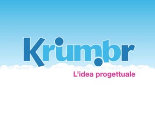 Che cos’è Krumbr

Krumbr è una piattaforma web che permette ai propri
utenti di aggiungere bookmarks per la navigazione
online ed organizzarli secondo una moderna
catalogazione a tag



      Il servizio prevede un sito web in cui l'utente
      può effettuare il log-in ed avere sott'occhio
      tutti i suoi segnalibri.
      Inoltre saranno presenti plugin installabili per i
      maggiori browser, smartphone e tablet, così
      da rendere più veloce e semplice l'accesso ai
      proprio dati.
 
