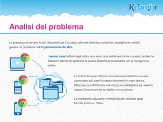 Soluzione offerta
Il plug-in per browser e le app per smartphone e tablet danno la possibilità di salvare nuovi bookmarks e
controllare il proprio database diviso in 3 categorie distinte.


            K-Tag                                       Tag                       Read later

Sono Tag sempre visibili in uno dei 3       In questo pannello l’utente      Pannello che raccoglie i bookmark
pannelli. L’utente potrà scegliere          potrà accedere a tutti i Tag     a cui abbiamo associato il ﬂag
quali siano e li avrà a disposizione        inseriti (normali e K-Tag),      “Read later”. Sono bookmarks
senza dover effettuare alcuna ricerca.      ordinare i bookmarks per         “usa e getta” da visionare e poi
Vengono usati per gli argomenti più         criteri e compiere delle         eliminare o aggiungere al
visitati.                                   ricerche nel database.           database.




               K-!"#                                  !"#                      R$"d%"t$'
                                                                                    &
 