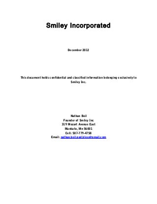 Smiley Incorporated


                                  December 2012




This document holds confidential and classified information belonging exclusively to
                                   Smiley Inc.




                                    Nathan Beil
                               Founder of Smiley Inc
                              319 Mozart Avenue East
                                Mankato, Mn 56001
                                Cell: 507-779-4758
                      Email: nathan.beil.god.bless@gmail.com
 
