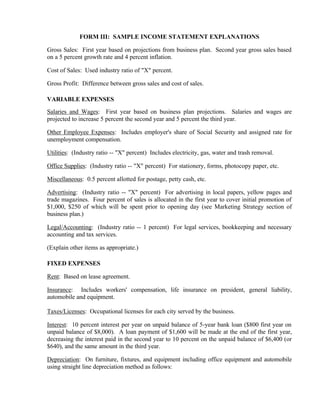 FORM III: SAMPLE INCOME STATEMENT EXPLANATIONS

Gross Sales: First year based on projections from business plan. Second year gross sales based
on a 5 percent growth rate and 4 percent inflation.

Cost of Sales: Used industry ratio of "X" percent.

Gross Profit: Difference between gross sales and cost of sales.

VARIABLE EXPENSES
Salaries and Wages: First year based on business plan projections. Salaries and wages are
projected to increase 5 percent the second year and 5 percent the third year.

Other Employee Expenses: Includes employer's share of Social Security and assigned rate for
unemployment compensation.

Utilities: (Industry ratio -- "X" percent) Includes electricity, gas, water and trash removal.

Office Supplies: (Industry ratio -- "X" percent) For stationery, forms, photocopy paper, etc.

Miscellaneous: 0.5 percent allotted for postage, petty cash, etc.

Advertising: (Industry ratio -- "X" percent) For advertising in local papers, yellow pages and
trade magazines. Four percent of sales is allocated in the first year to cover initial promotion of
$1,000, $250 of which will be spent prior to opening day (see Marketing Strategy section of
business plan.)

Legal/Accounting: (Industry ratio -- 1 percent) For legal services, bookkeeping and necessary
accounting and tax services.

(Explain other items as appropriate.)

FIXED EXPENSES

Rent: Based on lease agreement.

Insurance: Includes workers' compensation, life insurance on president, general liability,
automobile and equipment.

Taxes/Licenses: Occupational licenses for each city served by the business.

Interest: 10 percent interest per year on unpaid balance of 5-year bank loan ($800 first year on
unpaid balance of $8,000). A loan payment of $1,600 will be made at the end of the first year,
decreasing the interest paid in the second year to 10 percent on the unpaid balance of $6,400 (or
$640), and the same amount in the third year.

Depreciation: On furniture, fixtures, and equipment including office equipment and automobile
using straight line depreciation method as follows:
 