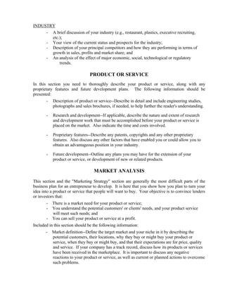 INDUSTRY
       -   A brief discussion of your industry (e.g., restaurant, plastics, executive recruiting,
           etc.);
       -   Your view of the current status and prospects for the industry;
       -   Description of your principal competitors and how they are performing in terms of
           growth in sales, profits and market share; and
       -   An analysis of the effect of major economic, social, technological or regulatory
               trends.

                                PRODUCT OR SERVICE
In this section you need to thoroughly describe your product or service, along with any
proprietary features and future development plans. The following information should be
presented:
       -   Description of product or service--Describe in detail and include engineering studies,
           photographs and sales brochures, if needed, to help further the reader's understanding.

       -   Research and development--If applicable, describe the nature and extent of research
           and development work that must be accomplished before your product or service is
           placed on the market. Also indicate the time and costs involved.

       -   Proprietary features--Describe any patents, copyrights and any other proprietary
           features. Also discuss any other factors that have enabled you or could allow you to
           obtain an advantageous position in your industry.

       -   Future development--Outline any plans you may have for the extension of your
           product or service, or development of new or related products.

                                   MARKET ANALYSIS

This section and the "Marketing Strategy" section are generally the most difficult parts of the
business plan for an entrepreneur to develop. It is here that you show how you plan to turn your
idea into a product or service that people will want to buy. Your objective is to convince lenders
or investors that:
       -   There is a market need for your product or service;
       -   You understand the potential customers' or clients' needs, and your product service
           will meet such needs; and
       -   You can sell your product or service at a profit.
Included in this section should be the following information:
       -   Market definition--Define the target market and your niche in it by describing the
           potential customers, their locations, why they buy or might buy your product or
           service, when they buy or might buy, and that their expectations are for price, quality
           and service. If your company has a track record, discuss how its products or services
           have been received in the marketplace. It is important to discuss any negative
           reactions to your product or service, as well as current or planned actions to overcome
           such problems.
 