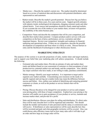 -   Market size -- Describe the market's current size. The market should be determined
           based on a review of statistical data and discussions with potential distributors, sales
           representatives and customers.

       -   Market trends--Describe the market's growth potential. Discuss how big you believe
           the market will be in three years, five years and ten years. Support growth estimates
           with industry trends, technological developments, changing customer needs and other
           related factors. Your sources and assumptions should be clearly stated and realistic.
           If you overstate the size of the market or your market share, investors will question
           the credibility of the entire business plan.

       -   Competition--Name and describe the companies that will be your competitors, and
           describe their market share potential. Compare products and/or services with your
           competition on the basis of price, performance, service, warranties and other
           important features. Review your competitors' strengths and weakness in financial,
           marketing and operational areas. If there are no competitors, describe the possible
           development of competition and from where it is likely to come. Discuss barriers to
           entry and the likelihood of technological or other obsolescence factors.

                                MARKETING STRATEGY
The purpose of this section is to provide projections of sales, market share and target market(s),
and to support your belief that your marketing plan will achieve projections. It should include
the following:
       -   Estimated sales and market share--Provide an estimate of sales and market share
           (units and dollars) based on your assessment of customer or client acceptance of your
           product/service, potential market size and trends, and the competition. Also, identify
           any major customers who have made, or are willing to make, purchase commitments.

       -   Market strategy--Identify your target market(s). It is important to target and/or
           segment your market carefully. Concentrating your resources on the needs of a
           specific segment and carving out a market niche may mean the difference between
           success and failure. Also, outline your method of identifying and contacting potential
           customers or clients, as well as the product or service features that will be
           emphasized.

       -   Pricing--Discuss the prices to be charged for your product or service and compare
           your pricing policy with those of major competitors. Explain how your pricing or fee
           structure will enable you to gain acceptance of your product or service, maintain and
           increase market share, and provide for a profit.

       -   Sales and distribution--Discuss your plans for selling and distribution. If a direct sales
           force will be used, describe how it will be organized and controlled. This should
           include the number and location of sales personnel and the salary or commission each
           will receive. If distributors or sales representatives will be used, describe how they
           will be recruited and paid, and what geographic territories will be covered. Also, you
           could discuss sales efficiency issues such as how many sales calls it will take to get
           an order and how large an average order will be.
 