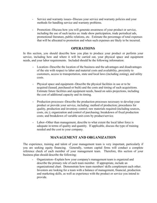 -   Service and warranty issues--Discuss your service and warranty policies and your
           methods for handling service and warranty problems.

       -   Promotion--Discuss how you will generate awareness of your product or service,
           including the use of such tactics as: trade show participation, trade periodical ads,
           promotional literature, public relations, etc. Estimate the percentage of total expenses
           that will be allocated to promotion and when such expenses are likely to be incurred.

                                        OPERATIONS
In this section, you should describe how you plan to produce your product or perform your
service, including how and where it will be carried out, your physical space and equipment
needs, and your labor requirements. Included should be the following information:

       -   Location--Describe the location of the business and the advantages and disadvantages
           of the site with respect to labor and material costs and availability, proximity to
           customers, access to transportation, state and local laws (including zoning), and utility
           costs.

       -   Physical space and equipment--Describe the physical facilities in use or to be
           acquired (leased, purchased or built) and the costs and timing of such acquisitions.
           Estimate future facilities and equipment needs, based on sales projections, including
           the cost of additional capacity and its timing.

       -   Production processes--Describe the production processes necessary to develop your
           product or provide your service, including: method of production; procedures for
           quality, production and inventory control; raw materials required (including sources,
           costs, etc.); organization and control of purchasing; breakdown of fixed production
           costs; and breakdown of variable unit costs by product/service.

       -   Labor--Other than management, describe to what extent the local labor force is
           adequate in terms of quality and quantity. If applicable, discuss the type of training
           needed and the cost to your company.

                      MANAGEMENT AND ORGANIZATION
The experience, training and talent of your management team is very important, particularly if
you are seeking equity financing. Generally, venture capital firms will conduct a complete
reference check of each member of your management team. Therefore, this section of your
business plan should describe the following:
       -   Organization--Explain how your company's management team is organized and
           describe the primary role of each team member. If appropriate, include an
           organizational chart. Demonstrate how team members' skills complement each other.
           Investors are looking for a team with a balance of management, financial, production
           and marketing skills, as well as experience with the product or service you intend to
           provide.
 