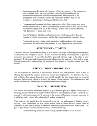 -   Key management--Prepare a brief summary of each key member of the management
           team to include duties and responsibilities, career highlights and significant
           accomplishments (include resumes in the appendix). The discussion of the
           management team should also outline any weaknesses and how they will be
           overcome (e.g., training, recruiting, outside advisors, etc.).

       -   Compensation of ownership--Indicate how each member of the management team
           will be compensated (e.g., salary, profit sharing, incentive bonus, stock options, etc.),
           and what investment each has in the company. Include a list of key stockholders,
           with the number of shares each owns.

       -   Board of directors--Identify your board members, briefly discuss how they are
           expected to benefit your company and list their investment in the company, if any.

       -   Professional services--List the legal, accounting, banking and any other service
           organization that will advise your company or help fill gaps in the organization.

                              SCHEDULE OF ACTIVITIES
A realistic schedule that shows the timing of activities for the major events of your business plan
is critical to your company's success. It also indicates the ability of management to plan the
company's development. A schedule should be prepared outlining steps to be taken in your
company's development and the completion date of each step for a period of three to five years.
Entrepreneurs tend to underestimate the amount of time needed to complete various tasks. Be
realistic.

                         CRITICAL RISKS AND PROBLEMS
The development and operation of any business involves risks and problems, and it is best to
identify these potentially negative factors and explore their implications. To determine the risks
and problems that require discussion, you should identify the plan assumptions or potential
problems that are most critical in terms of the success of your venture. Then discuss them and
outline possible ways for dealing with them or minimizing their impact.

                             FINANCIAL INFORMATION
The amount of financial information required in your business plan will depend on the stage of
financing, the amount of money needed and the nature of financing being sought. Generally, the
amount of information required will increase as the amount of financing requested increases, as
it will when equity (versus fully collateralized) lending is requested.

Your business plan should describe, in general terms, the type and amount of funding you are
seeking. Also, information on your firm's present financial status (include current financial
statements if your firm is already in operation) and financial projections must be included. The
part of the Financial Information section should cover the following:
       -   Desired financing--State how much money is needed and how it will be used.
 