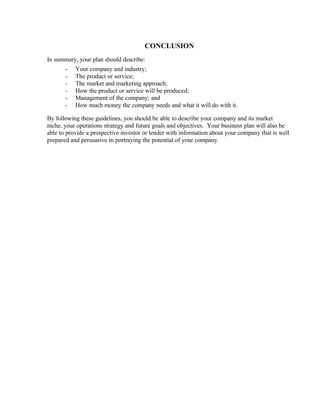 CONCLUSION
In summary, your plan should describe:
       -   Your company and industry;
       -   The product or service;
       -   The market and marketing approach;
       -   How the product or service will be produced;
       -   Management of the company; and
       -   How much money the company needs and what it will do with it.

By following these guidelines, you should be able to describe your company and its market
niche, your operations strategy and future goals and objectives. Your business plan will also be
able to provide a prospective investor or lender with information about your company that is well
prepared and persuasive in portraying the potential of your company
 