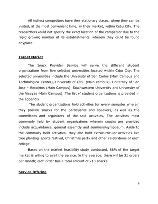 All indirect competitors have their stationary places, where they can be
visited, at the most convenient time, by their market, within Cebu City. The
researchers could not specify the exact location of the competitor due to the
rapid growing number of its establishments, wherein they could be found
anyplace.



Target Market

      The   Snack   Provider   Service   will   serve   the   different   student
organizations from five selected universities located within Cebu City. The
selected universities include the University of San Carlos (Main Campus and
Technological Center), University of Cebu (Main campus), University of San
Jose – Recoletos (Main Campus), Southwestern University and University of
the Visayas (Main Campus). The list of student organizations is provided in
the appendix.
      The student organizations hold activities for every semester wherein
they provide snacks for the participants and speakers, as well as the
committees and organizers of the said activities. The activities most
commonly held by student organizations wherein snacks are provided
include acquaintance, general assembly and seminars/symposium. Aside to
the commonly held activities, they also hold extracurricular activities like
tree planting, sports festival, Christmas party and other celebrations of each
college.
      Based on the market feasibility study conducted, 86% of the target
market is willing to avail the service. In the average, there will be 31 orders
per month; each order has a total amount of 218 snacks.


Service Offering


                                                                                6
 