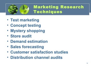 Marketing Research
               Techniques

•   Test marketing
•   Concept testing
•   Mystery shopping
•   Store audit
•   Demand estimation
•   Sales forecasting
•   Customer satisfaction studies
•   Distribution channel audits
                                    16
 