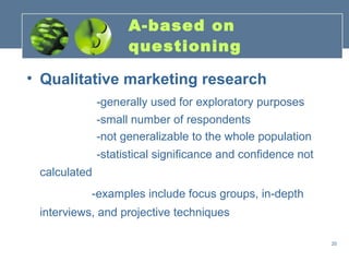 A-based on
                    questioning

• Qualitative marketing research
              -generally used for exploratory purposes
              -small number of respondents
              -not generalizable to the whole population
              -statistical significance and confidence not
 calculated
           -examples include focus groups, in-depth
 interviews, and projective techniques

                                                             20
 