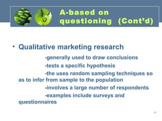 A-based on
                questioning (Cont’d)


• Qualitative marketing research
          -generally used to draw conclusions
            -tests a specific hypothesis
            -the uses random sampling techniques so
 as to infer from sample to the population
            -involves a large number of respondents
            -examples include surveys and
 questionnaires
                                                      21
 