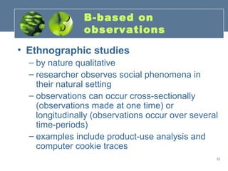 B-based on
                observations

• Ethnographic studies
  – by nature qualitative
  – researcher observes social phenomena in
    their natural setting
  – observations can occur cross-sectionally
    (observations made at one time) or
    longitudinally (observations occur over several
    time-periods)
  – examples include product-use analysis and
    computer cookie traces
                                                  22
 