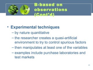 B-based on
                observations
                (Cont’d)

• Experimental techniques
  – by nature quantitative
  – the researcher creates a quasi-artificial
    environment to try to control spurious factors
  – then manipulates at least one of the variables
  – examples include purchase laboratories and
    test markets
                                                     23
 