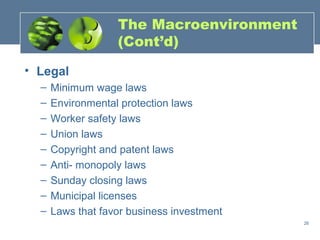The Macroenvironment
                   (Cont’d)

• Legal
  –   Minimum wage laws
  –   Environmental protection laws
  –   Worker safety laws
  –   Union laws
  –   Copyright and patent laws
  –   Anti- monopoly laws
  –   Sunday closing laws
  –   Municipal licenses
  –   Laws that favor business investment
                                            26
 